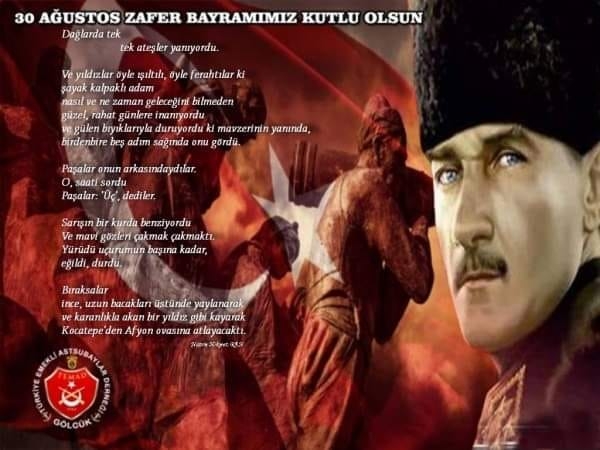 30 Ağustos 1922 tarihi, Türk ulusunu esir etmek isteyen emperyalist güçlere karşı; kadınıyla çocuğuyla, ordusuyla topyekun verdiği bir savaşın ve ulusal benliğini kurtararak Zafer Destanının yazıldığı gündür.